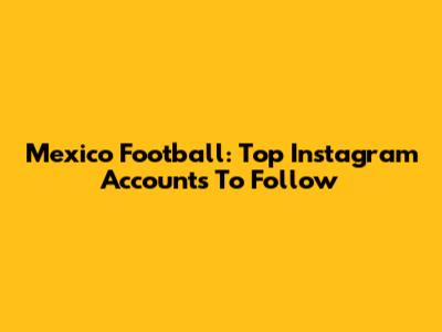 Mexico Football: Top Instagram Accounts To Follow