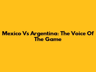 Mexico Vs Argentina: The Voice Of The Game