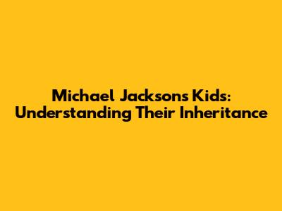 Michael Jackson's Kids: Understanding Their Inheritance