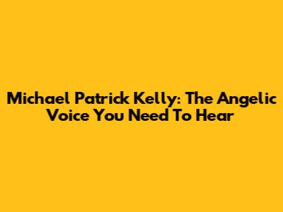 Michael Patrick Kelly: The Angelic Voice You Need To Hear