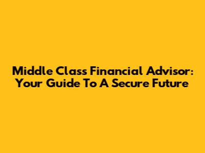 Middle Class Financial Advisor: Your Guide To A Secure Future