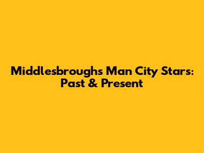Middlesbrough's Man City Stars: Past & Present