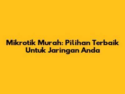 Mikrotik Murah: Pilihan Terbaik Untuk Jaringan Anda