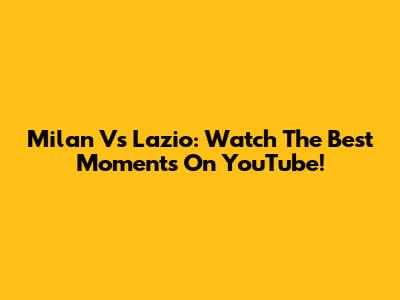 Milan Vs Lazio: Watch The Best Moments On YouTube!