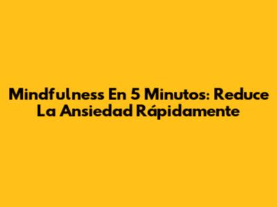 Mindfulness En 5 Minutos: Reduce La Ansiedad Rápidamente