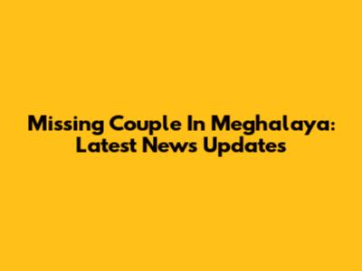 Missing Couple In Meghalaya: Latest News Updates