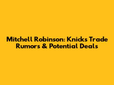 Mitchell Robinson: Knicks Trade Rumors & Potential Deals