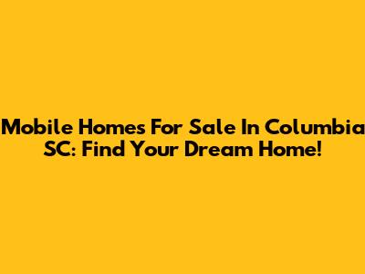 Mobile Homes For Sale In Columbia SC: Find Your Dream Home!