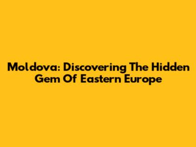 Moldova: Discovering The Hidden Gem Of Eastern Europe