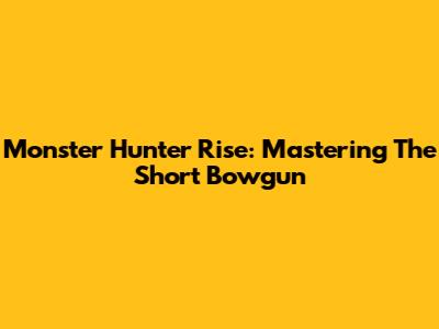 Monster Hunter Rise: Mastering The Short Bowgun