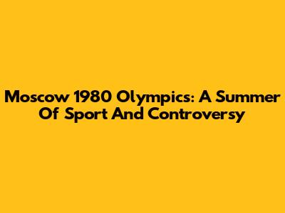 Moscow 1980 Olympics: A Summer Of Sport And Controversy