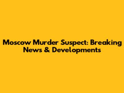Moscow Murder Suspect: Breaking News & Developments