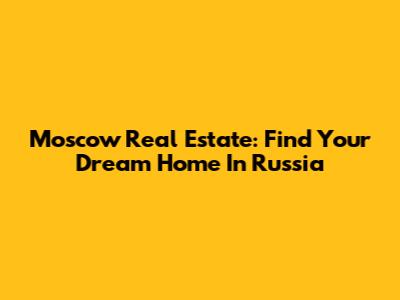 Moscow Real Estate: Find Your Dream Home In Russia
