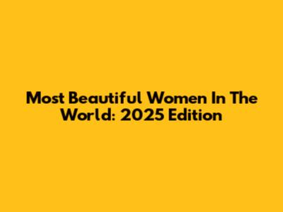 Most Beautiful Women In The World: 2025 Edition