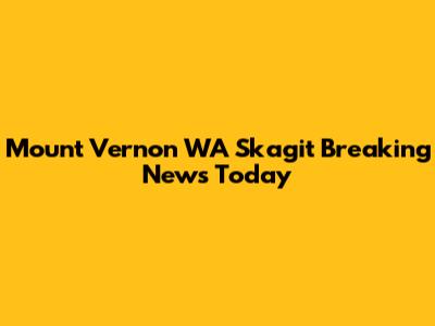 Mount Vernon WA Skagit Breaking News Today