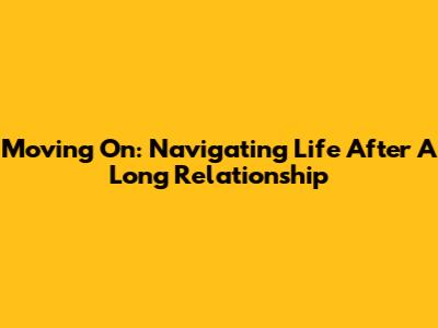 Moving On: Navigating Life After A Long Relationship