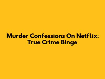 Murder Confessions On Netflix: True Crime Binge