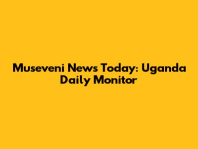 Museveni News Today: Uganda Daily Monitor