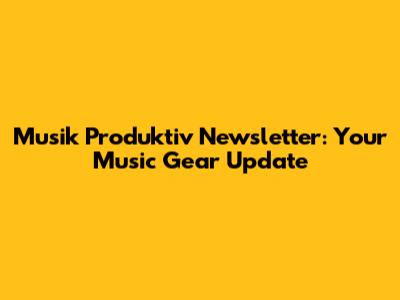 Musik Produktiv Newsletter: Your Music Gear Update