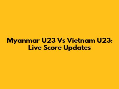 Myanmar U23 Vs Vietnam U23: Live Score Updates