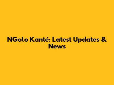 N'Golo Kanté: Latest Updates & News