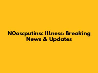 N0oscputinsc Illness: Breaking News & Updates