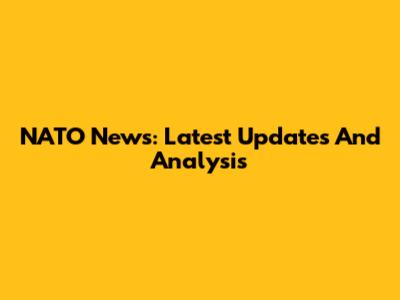NATO News: Latest Updates And Analysis