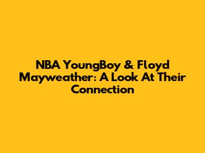 NBA YoungBoy & Floyd Mayweather: A Look At Their Connection