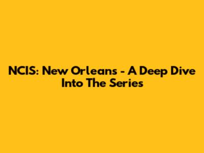 NCIS: New Orleans - A Deep Dive Into The Series