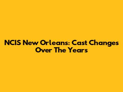 NCIS New Orleans: Cast Changes Over The Years