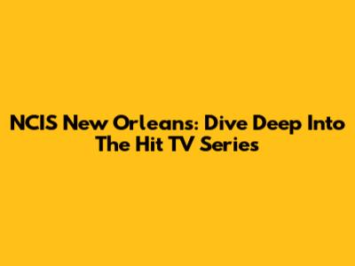 NCIS New Orleans: Dive Deep Into The Hit TV Series