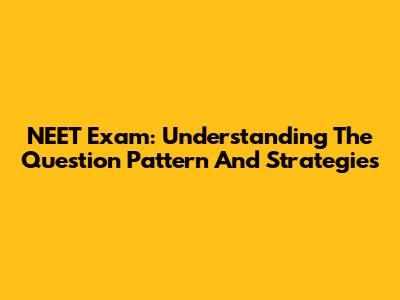 NEET Exam: Understanding The Question Pattern And Strategies