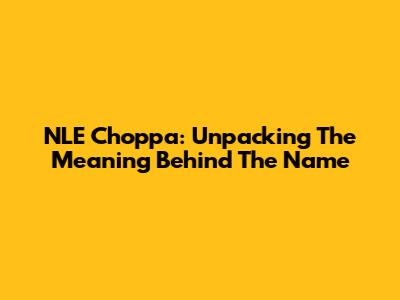 NLE Choppa: Unpacking The Meaning Behind The Name