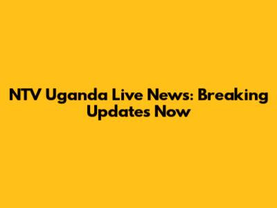 NTV Uganda Live News: Breaking Updates Now