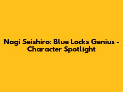 Nagi Seishiro: Blue Lock's Genius - Character Spotlight