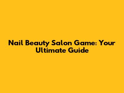 Nail Beauty Salon Game: Your Ultimate Guide