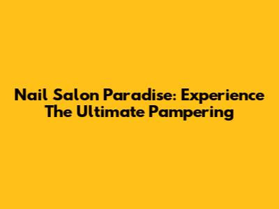 Nail Salon Paradise: Experience The Ultimate Pampering