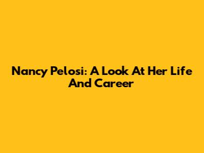 Nancy Pelosi: A Look At Her Life And Career