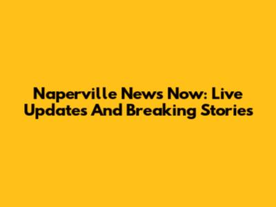 Naperville News Now: Live Updates And Breaking Stories