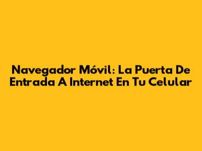 Navegador Móvil: La Puerta De Entrada A Internet En Tu Celular