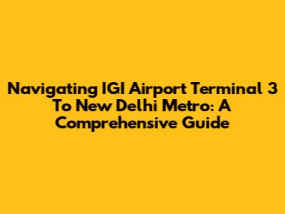 Navigating IGI Airport Terminal 3 To New Delhi Metro: A Comprehensive Guide