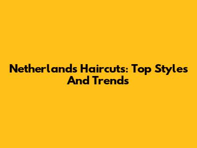 Netherlands Haircuts: Top Styles And Trends