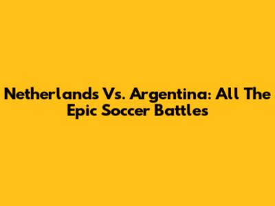 Netherlands Vs. Argentina: All The Epic Soccer Battles