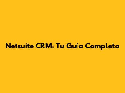Netsuite CRM: Tu Guía Completa