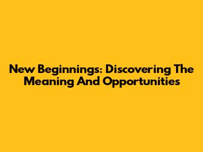 New Beginnings: Discovering The Meaning And Opportunities