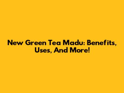 New Green Tea Madu: Benefits, Uses, And More!