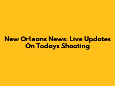New Orleans News: Live Updates On Today's Shooting