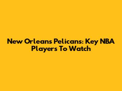 New Orleans Pelicans: Key NBA Players To Watch