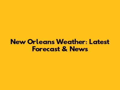 New Orleans Weather: Latest Forecast & News