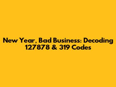 New Year, Bad Business: Decoding 127878 & 319 Codes